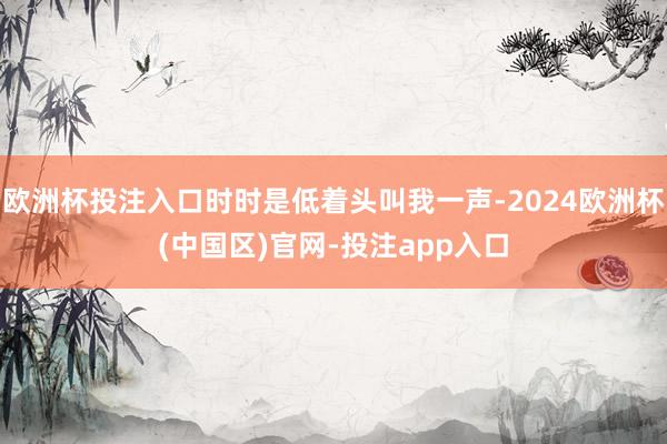 欧洲杯投注入口时时是低着头叫我一声-2024欧洲杯(中国区)官网-投注app入口