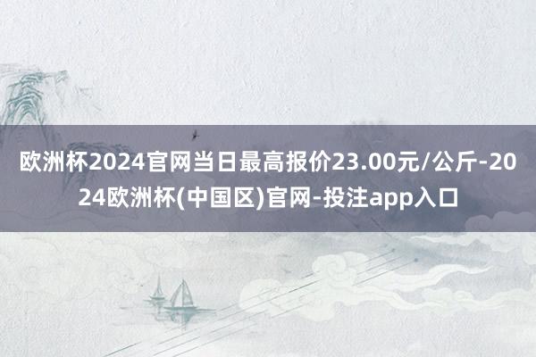 欧洲杯2024官网当日最高报价23.00元/公斤-2024欧洲杯(中国区)官网-投注app入口