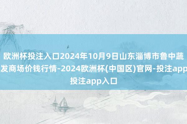 欧洲杯投注入口2024年10月9日山东淄博市鲁中蔬菜批发商场价钱行情-2024欧洲杯(中国区)官网-投注app入口