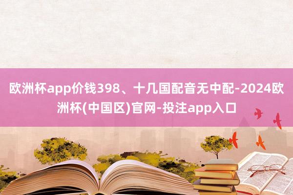 欧洲杯app价钱398、十几国配音无中配-2024欧洲杯(中国区)官网-投注app入口