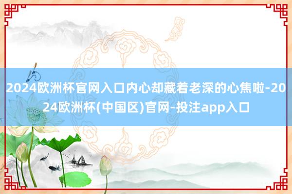 2024欧洲杯官网入口内心却藏着老深的心焦啦-2024欧洲杯(中国区)官网-投注app入口