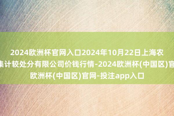 2024欧洲杯官网入口2024年10月22日上海农产物中心批发市集计较处分有限公司价钱行情-2024欧洲杯(中国区)官网-投注app入口