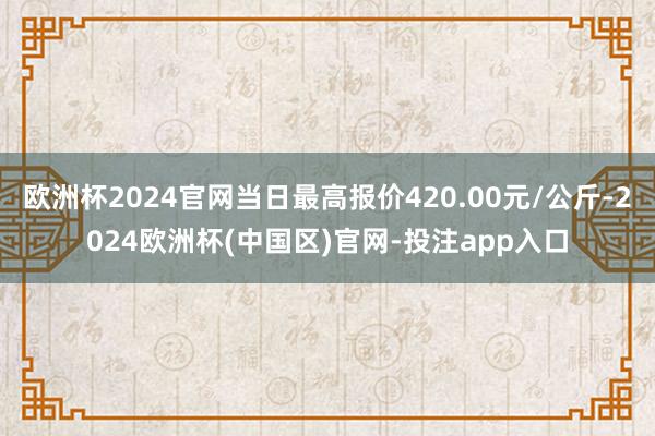 欧洲杯2024官网当日最高报价420.00元/公斤-2024欧洲杯(中国区)官网-投注app入口