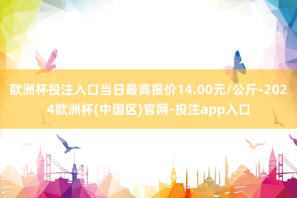 欧洲杯投注入口当日最高报价14.00元/公斤-2024欧洲杯(中国区)官网-投注app入口