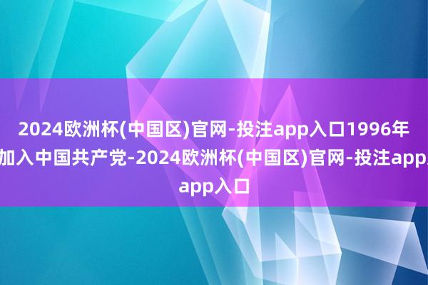 2024欧洲杯(中国区)官网-投注app入口1996年5月加入中国共产党-2024欧洲杯(中国区)官网-投注app入口