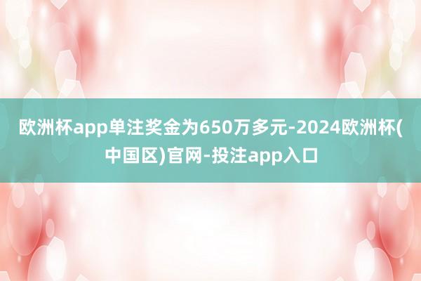 欧洲杯app单注奖金为650万多元-2024欧洲杯(中国区)官网-投注app入口