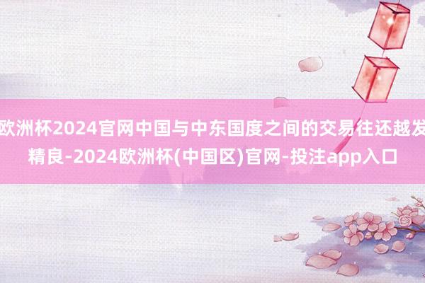 欧洲杯2024官网中国与中东国度之间的交易往还越发精良-2024欧洲杯(中国区)官网-投注app入口