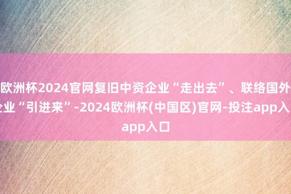 欧洲杯2024官网复旧中资企业“走出去”、联络国外企业“引进来”-2024欧洲杯(中国区)官网-投注app入口