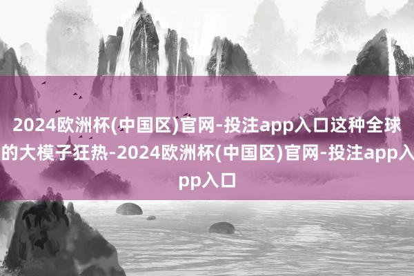 2024欧洲杯(中国区)官网-投注app入口这种全球性的大模子狂热-2024欧洲杯(中国区)官网-投注app入口