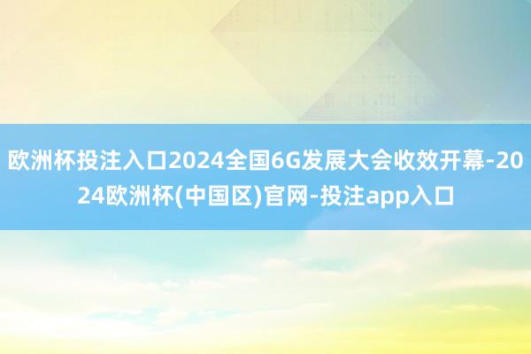 欧洲杯投注入口2024全国6G发展大会收效开幕-2024欧洲杯(中国区)官网-投注app入口