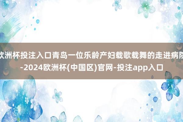 欧洲杯投注入口青岛一位乐龄产妇载歌载舞的走进病院-2024欧洲杯(中国区)官网-投注app入口