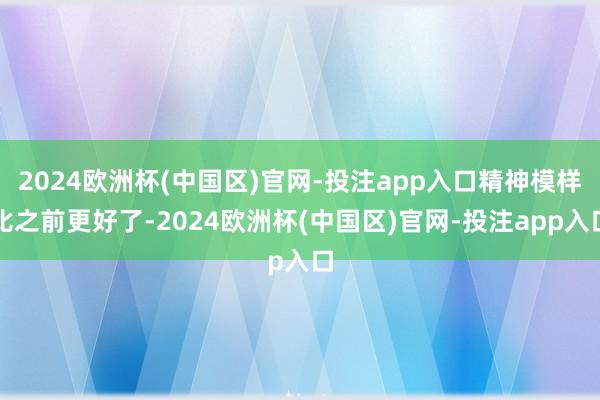 2024欧洲杯(中国区)官网-投注app入口精神模样比之前更好了-2024欧洲杯(中国区)官网-投注app入口