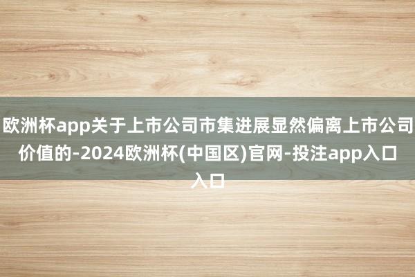 欧洲杯app关于上市公司市集进展显然偏离上市公司价值的-2024欧洲杯(中国区)官网-投注app入口