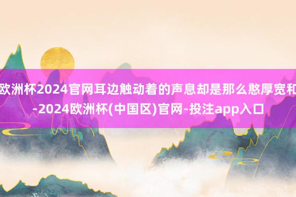 欧洲杯2024官网耳边触动着的声息却是那么憨厚宽和-2024欧洲杯(中国区)官网-投注app入口