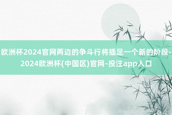 欧洲杯2024官网两边的争斗行将插足一个新的阶段-2024欧洲杯(中国区)官网-投注app入口