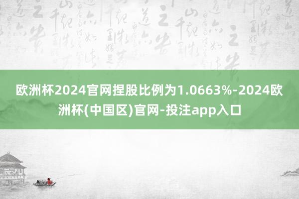 欧洲杯2024官网捏股比例为1.0663%-2024欧洲杯(中国区)官网-投注app入口