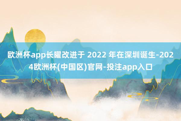 欧洲杯app长曜改进于 2022 年在深圳诞生-2024欧洲杯(中国区)官网-投注app入口