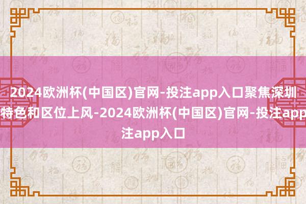 2024欧洲杯(中国区)官网-投注app入口聚焦深圳产业特色和区位上风-2024欧洲杯(中国区)官网-投注app入口