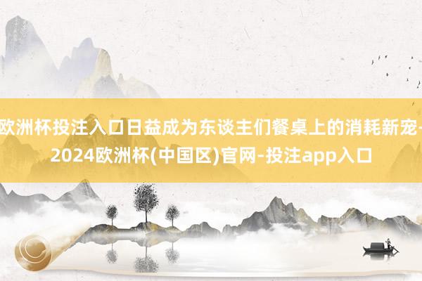 欧洲杯投注入口日益成为东谈主们餐桌上的消耗新宠-2024欧洲杯(中国区)官网-投注app入口