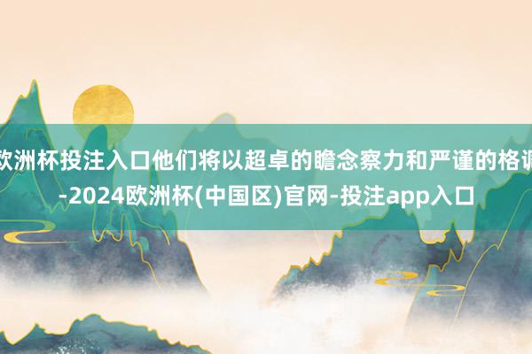 欧洲杯投注入口他们将以超卓的瞻念察力和严谨的格调-2024欧洲杯(中国区)官网-投注app入口