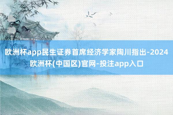 欧洲杯app民生证券首席经济学家陶川指出-2024欧洲杯(中国区)官网-投注app入口