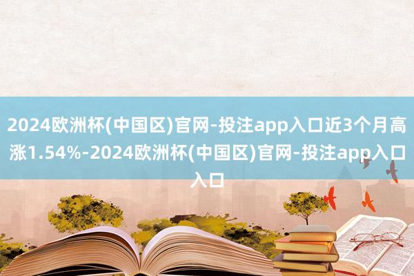 2024欧洲杯(中国区)官网-投注app入口近3个月高涨1.54%-2024欧洲杯(中国区)官网-投注app入口