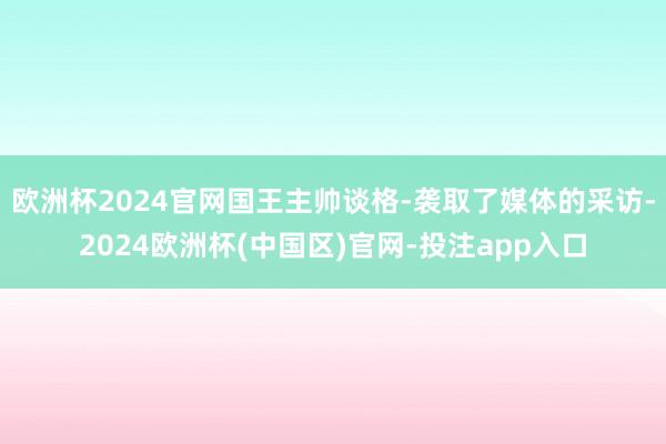 欧洲杯2024官网国王主帅谈格-袭取了媒体的采访-2024欧洲杯(中国区)官网-投注app入口