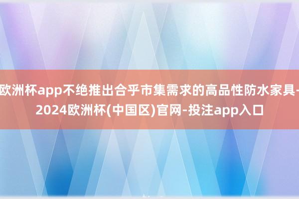 欧洲杯app不绝推出合乎市集需求的高品性防水家具-2024欧洲杯(中国区)官网-投注app入口