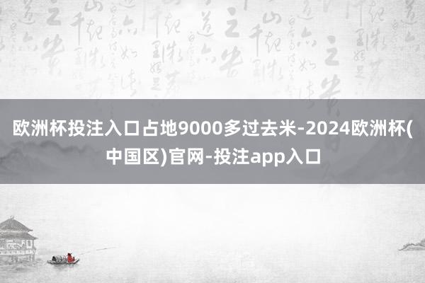 欧洲杯投注入口占地9000多过去米-2024欧洲杯(中国区)官网-投注app入口