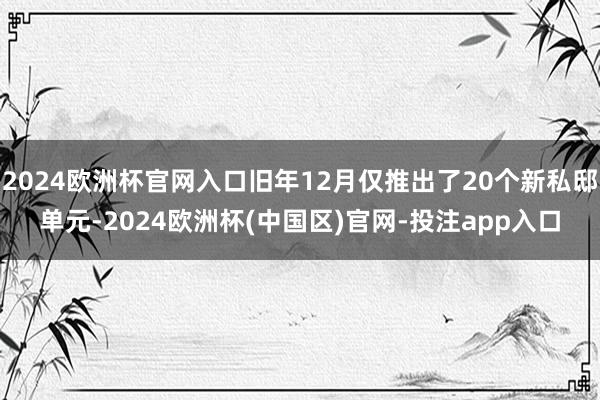 2024欧洲杯官网入口旧年12月仅推出了20个新私邸单元-2024欧洲杯(中国区)官网-投注app入口