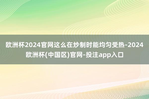 欧洲杯2024官网这么在炒制时能均匀受热-2024欧洲杯(中国区)官网-投注app入口