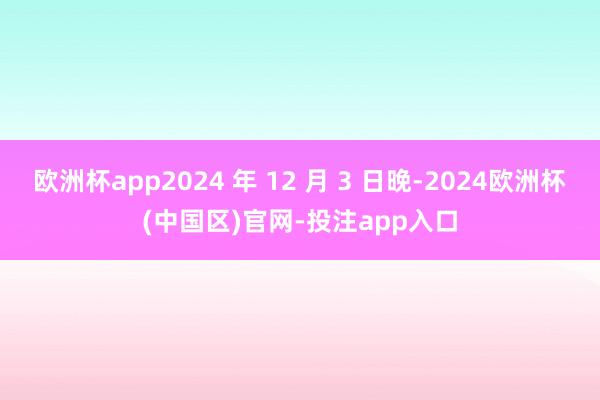 欧洲杯app2024 年 12 月 3 日晚-2024欧洲杯(中国区)官网-投注app入口